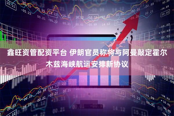 鑫旺资管配资平台 伊朗官员称将与阿曼敲定霍尔木兹海峡航运安排新协议