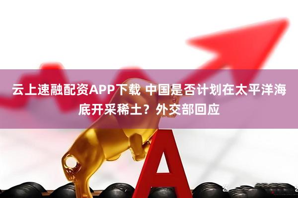 云上速融配资APP下载 中国是否计划在太平洋海底开采稀土？外交部回应