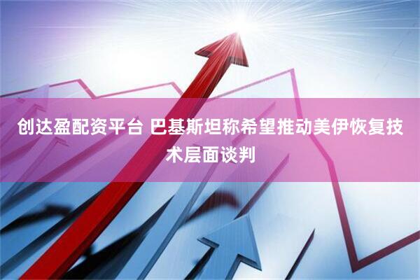 创达盈配资平台 巴基斯坦称希望推动美伊恢复技术层面谈判