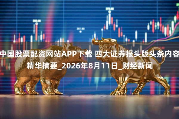中国股票配资网站APP下载 四大证券报头版头条内容精华摘要_2026年8月11日_财经新闻