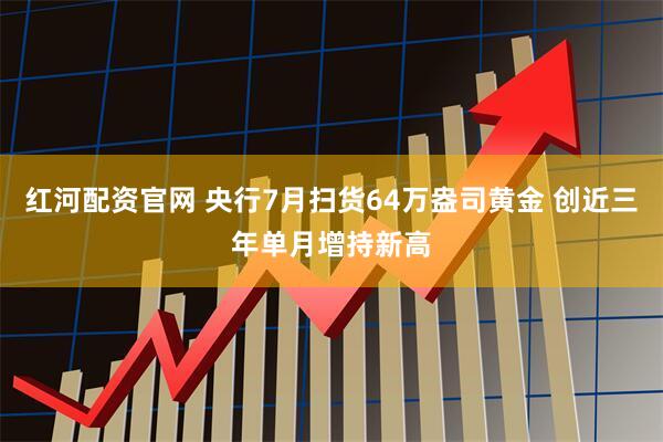 红河配资官网 央行7月扫货64万盎司黄金 创近三年单月增持新高