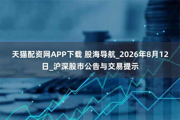 天猫配资网APP下载 股海导航_2026年8月12日_沪深股市公告与交易提示