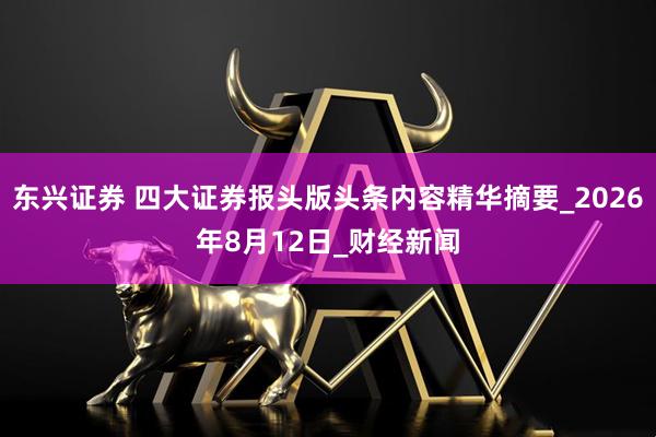东兴证券 四大证券报头版头条内容精华摘要_2026年8月12日_财经新闻