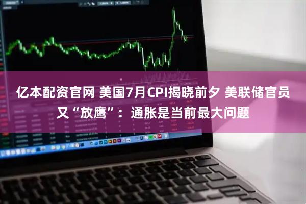 亿本配资官网 美国7月CPI揭晓前夕 美联储官员又“放鹰”：通胀是当前最大问题