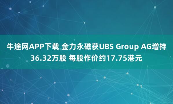 牛途网APP下载 金力永磁获UBS Group AG增持36.32万股 每股作价约17.75港元