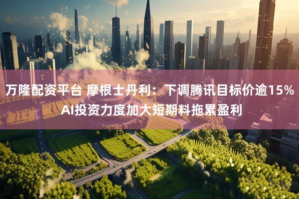 万隆配资平台 摩根士丹利：下调腾讯目标价逾15% AI投资力度加大短期料拖累盈利