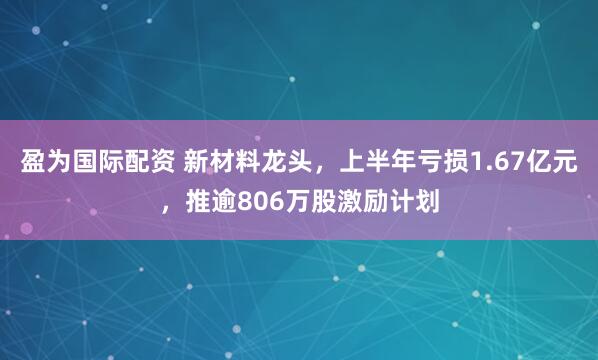 盈为国际配资 新材料龙头，上半年亏损1.67亿元，推逾806万股激励计划