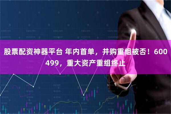 股票配资神器平台 年内首单，并购重组被否！600499，重大资产重组终止