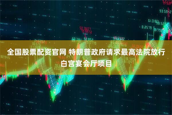 全国股票配资官网 特朗普政府请求最高法院放行白宫宴会厅项目