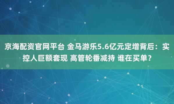 京海配资官网平台 金马游乐5.6亿元定增背后：实控人巨额套现 高管轮番减持 谁在买单？