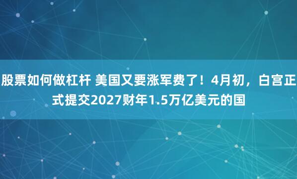 股票如何做杠杆 美国又要涨军费了！4月初，白宫正式提交2027财年1.5万亿美元的国