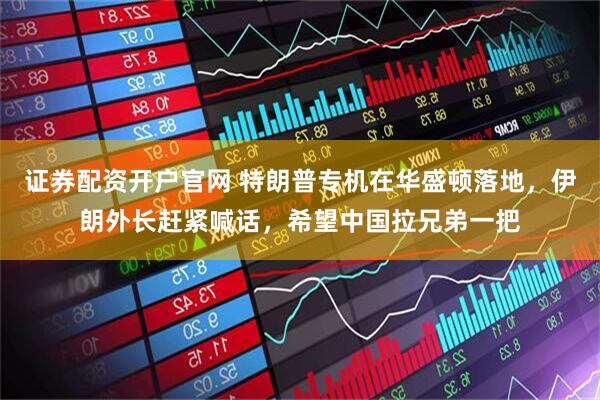 证券配资开户官网 特朗普专机在华盛顿落地，伊朗外长赶紧喊话，希望中国拉兄弟一把