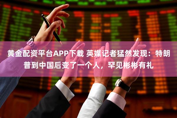 黄金配资平台APP下载 英媒记者猛然发现：特朗普到中国后变了一个人，罕见彬彬有礼