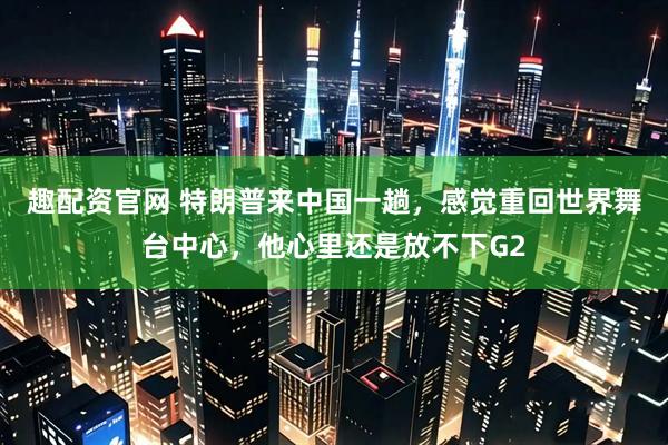 趣配资官网 特朗普来中国一趟，感觉重回世界舞台中心，他心里还是放不下G2