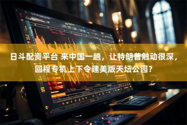 日斗配资平台 来中国一趟，让特朗普触动很深，回程专机上下令建美版天坛公园？