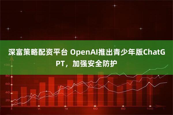 深富策略配资平台 OpenAI推出青少年版ChatGPT，加强安全防护
