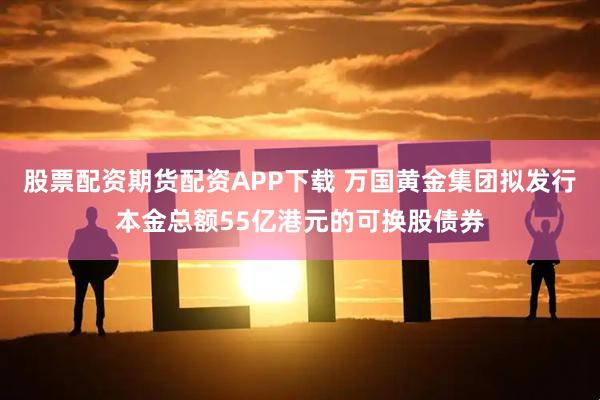 股票配资期货配资APP下载 万国黄金集团拟发行本金总额55亿港元的可换股债券