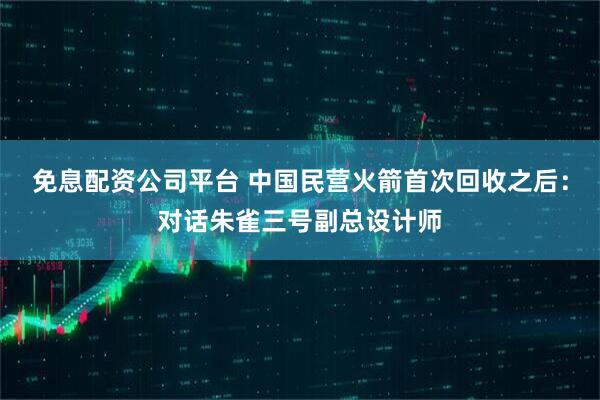 免息配资公司平台 中国民营火箭首次回收之后：对话朱雀三号副总设计师