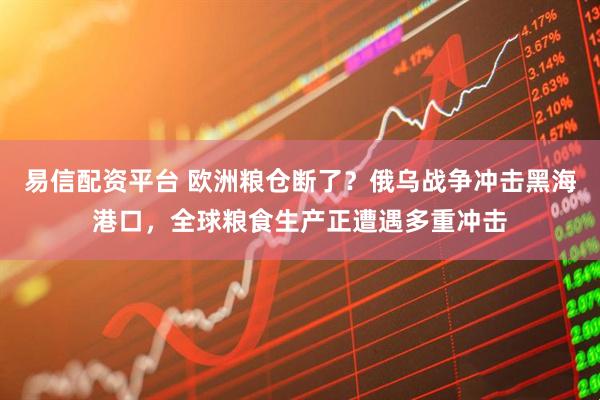 易信配资平台 欧洲粮仓断了？俄乌战争冲击黑海港口，全球粮食生产正遭遇多重冲击