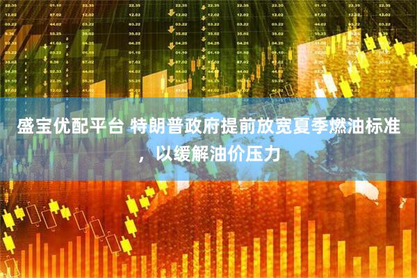 盛宝优配平台 特朗普政府提前放宽夏季燃油标准,以缓解油价压力