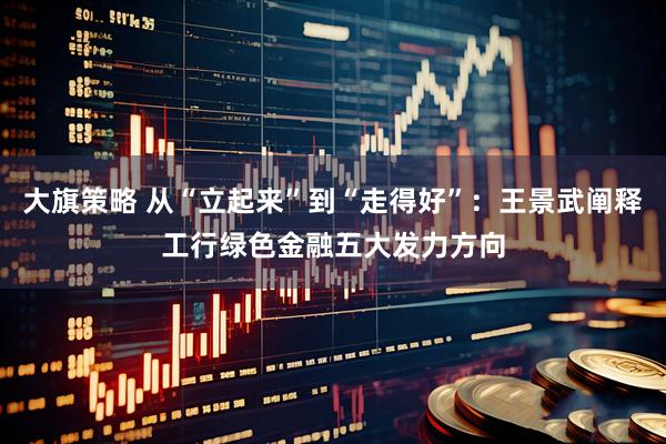 大旗策略 从“立起来”到“走得好”：王景武阐释工行绿色金融五大发力方向