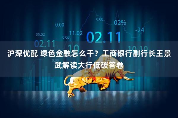 沪深优配 绿色金融怎么干？工商银行副行长王景武解读大行低碳答卷