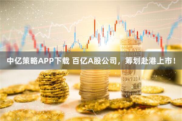 中亿策略APP下载 百亿A股公司，筹划赴港上市！